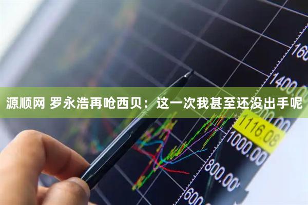 源顺网 罗永浩再呛西贝：这一次我甚至还没出手呢