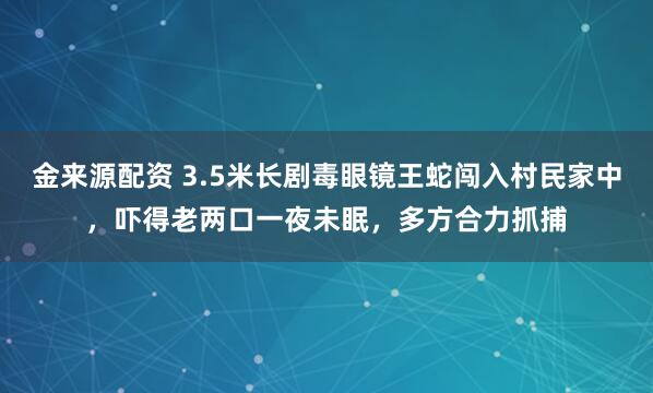 金来源配资 3.5米长剧毒眼镜王蛇闯入村民家中，吓得老两口一夜未眠，多方合力抓捕