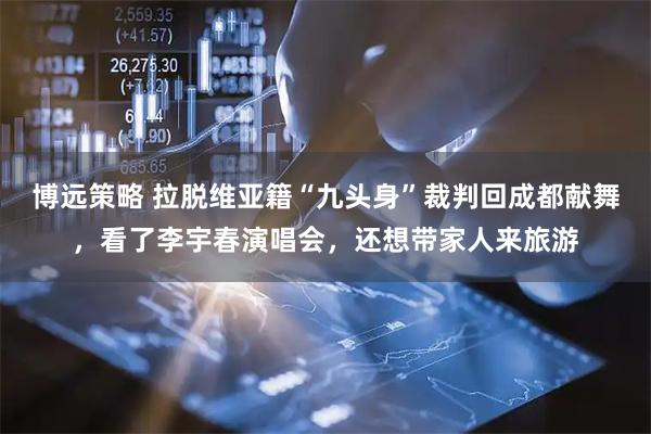 博远策略 拉脱维亚籍“九头身”裁判回成都献舞，看了李宇春演唱会，还想带家人来旅游