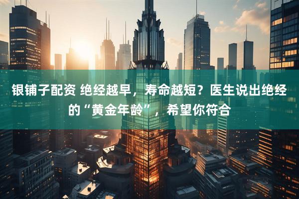 银铺子配资 绝经越早，寿命越短？医生说出绝经的“黄金年龄”，希望你符合
