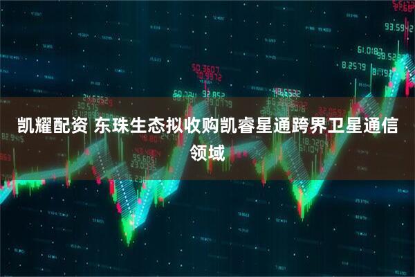 凯耀配资 东珠生态拟收购凯睿星通跨界卫星通信领域