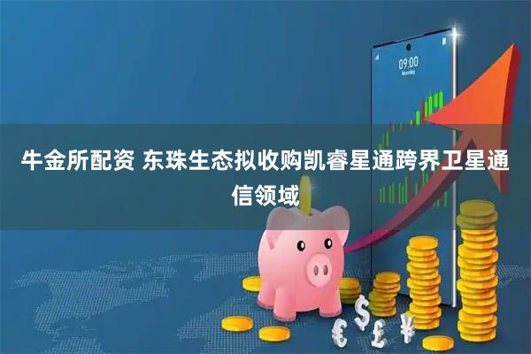 牛金所配资 东珠生态拟收购凯睿星通跨界卫星通信领域
