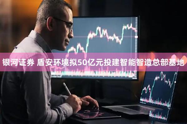 银河证券 盾安环境拟50亿元投建智能智造总部基地