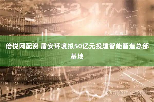 倍悦网配资 盾安环境拟50亿元投建智能智造总部基地