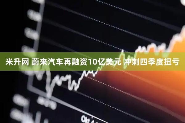 米升网 蔚来汽车再融资10亿美元 冲刺四季度扭亏