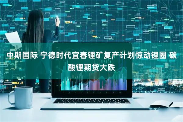 中期国际 宁德时代宜春锂矿复产计划惊动锂圈 碳酸锂期货大跌