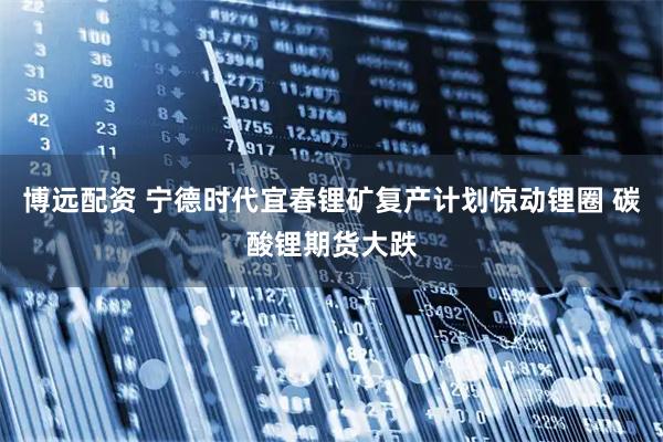 博远配资 宁德时代宜春锂矿复产计划惊动锂圈 碳酸锂期货大跌