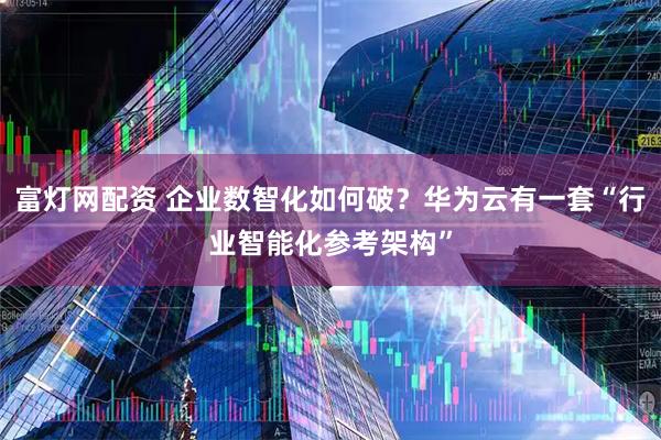 富灯网配资 企业数智化如何破？华为云有一套“行业智能化参考架构”