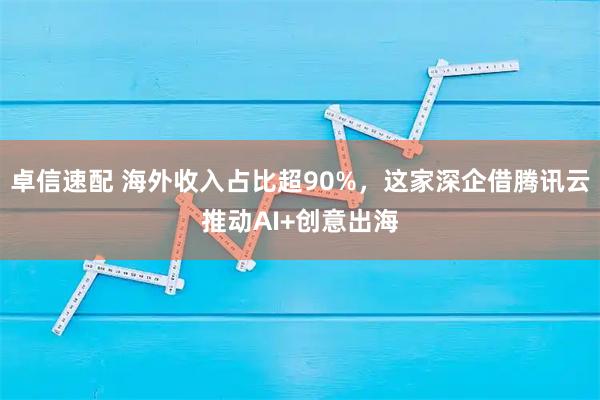 卓信速配 海外收入占比超90%，这家深企借腾讯云推动AI+创意出海