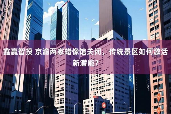 鑫赢智投 京渝两家蜡像馆关闭，传统景区如何激活新潜能？