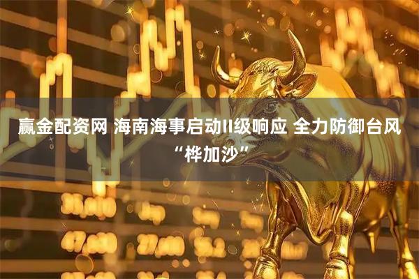 赢金配资网 海南海事启动II级响应 全力防御台风“桦加沙”