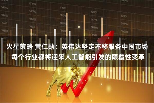 火星策略 黄仁勋：英伟达坚定不移服务中国市场 每个行业都将迎来人工智能引发的颠覆性变革