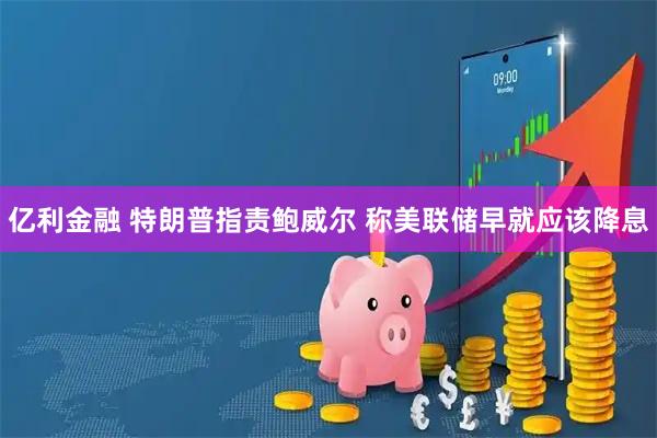 亿利金融 特朗普指责鲍威尔 称美联储早就应该降息