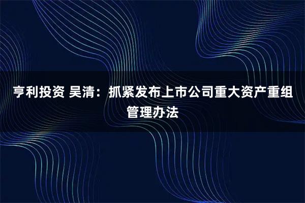 亨利投资 吴清：抓紧发布上市公司重大资产重组管理办法