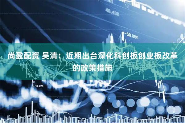 尚盈配资 吴清：近期出台深化科创板创业板改革的政策措施