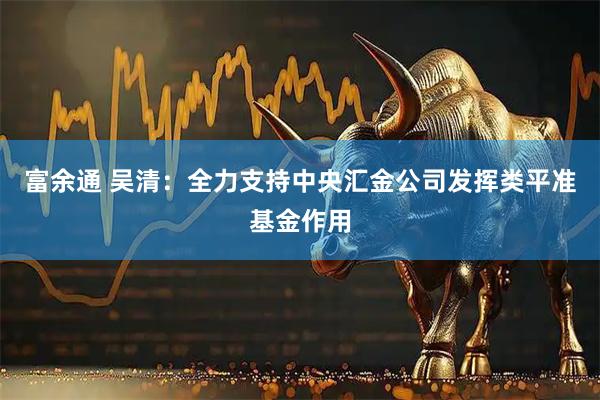 富余通 吴清：全力支持中央汇金公司发挥类平准基金作用