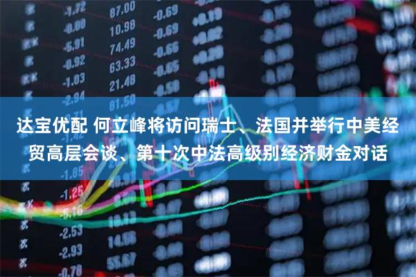达宝优配 何立峰将访问瑞士、法国并举行中美经贸高层会谈、第十次中法高级别经济财金对话