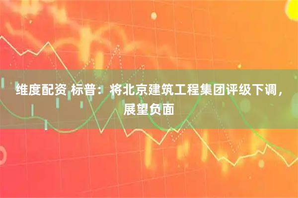 维度配资 标普：将北京建筑工程集团评级下调，展望负面