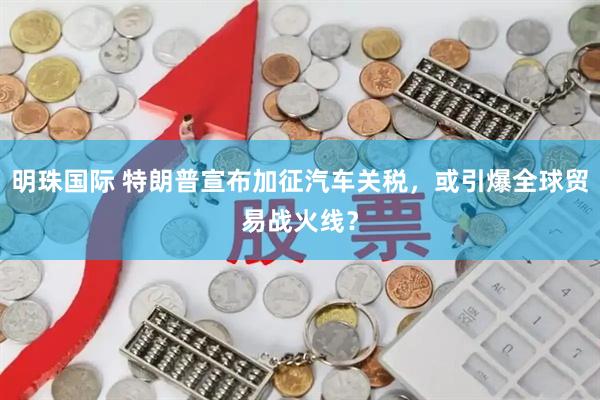 明珠国际 特朗普宣布加征汽车关税，或引爆全球贸易战火线？