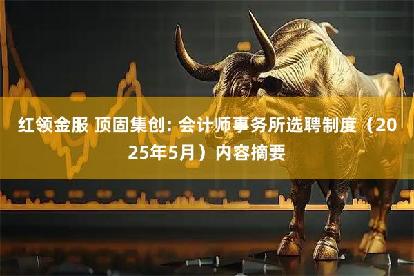 红领金服 顶固集创: 会计师事务所选聘制度（2025年5月）内容摘要