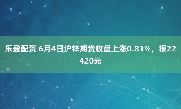 乐盈配资 6月4日沪锌期货收盘上涨0.81%，报22420元