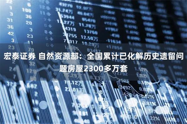 宏泰证券 自然资源部：全国累计已化解历史遗留问题房屋2300多万套
