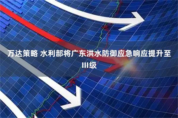 万达策略 水利部将广东洪水防御应急响应提升至Ⅲ级