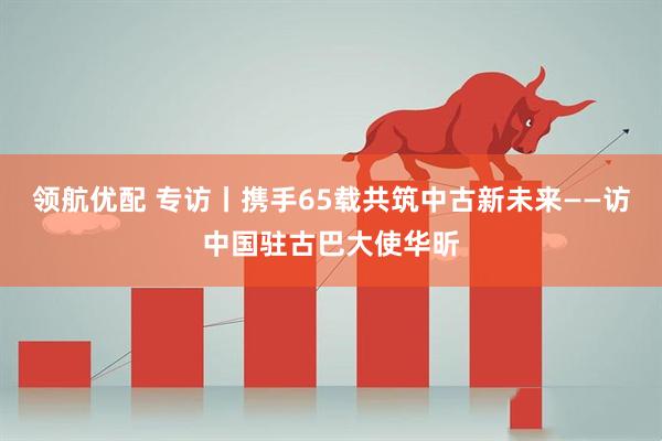 领航优配 专访丨携手65载共筑中古新未来——访中国驻古巴大使华昕