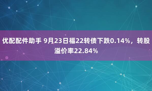 优配配件助手 9月23日福22转债下跌0.14%，转股溢价率22.84%