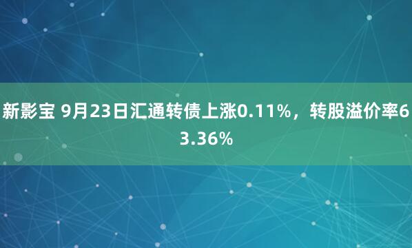 新影宝 9月23日汇通转债上涨0.11%，转股溢价率63.36%