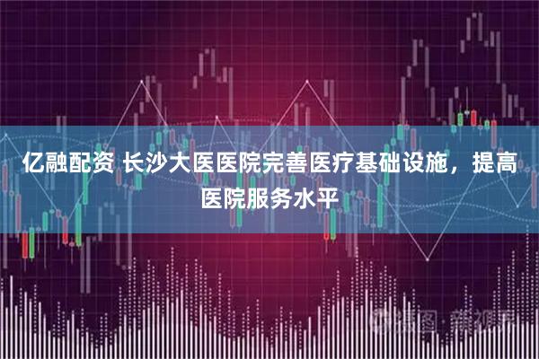 亿融配资 长沙大医医院完善医疗基础设施，提高医院服务水平