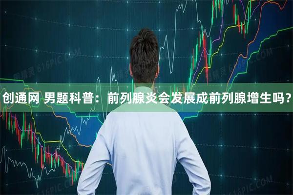 创通网 男题科普：前列腺炎会发展成前列腺增生吗？