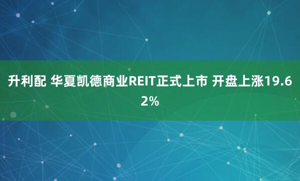 升利配 华夏凯德商业REIT正式上市 开盘上涨19.62%