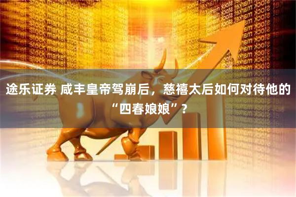 途乐证券 咸丰皇帝驾崩后，慈禧太后如何对待他的“四春娘娘”？