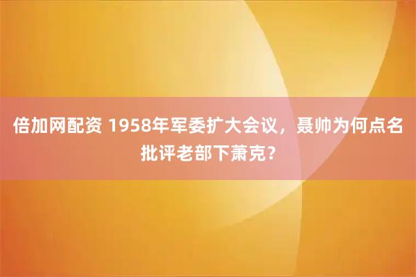 倍加网配资 1958年军委扩大会议，聂帅为何点名批评老部下萧克？