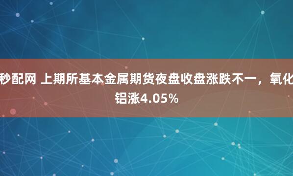 秒配网 上期所基本金属期货夜盘收盘涨跌不一，氧化铝涨4.05%