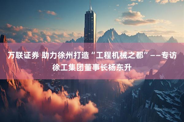 万联证券 助力徐州打造“工程机械之都”——专访徐工集团董事长杨东升
