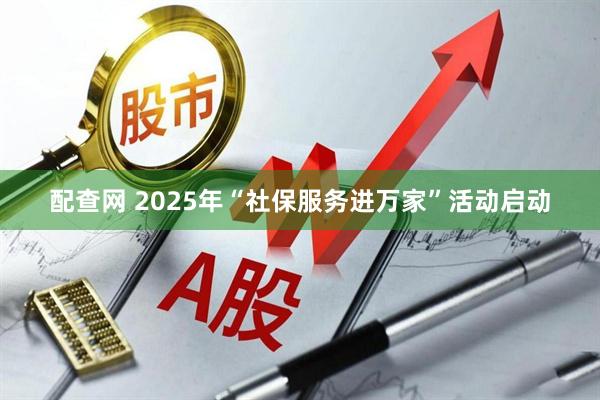 配查网 2025年“社保服务进万家”活动启动
