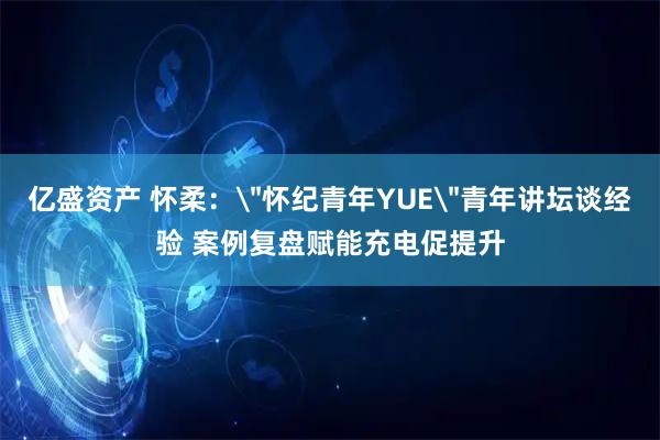 亿盛资产 怀柔：＂怀纪青年YUE＂青年讲坛谈经验 案例复盘赋能充电促提升