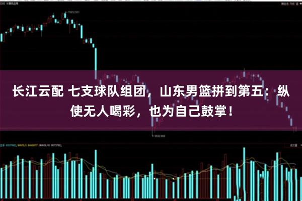 长江云配 七支球队组团，山东男篮拼到第五：纵使无人喝彩，也为自己鼓掌！