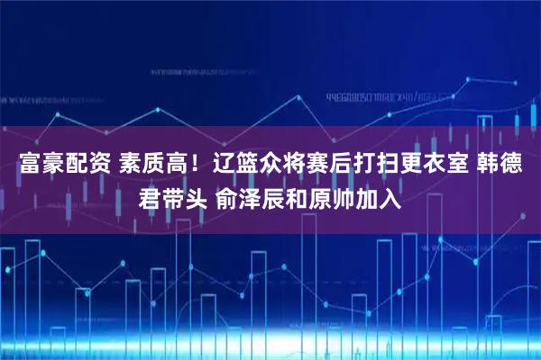 富豪配资 素质高！辽篮众将赛后打扫更衣室 韩德君带头 俞泽辰和原帅加入