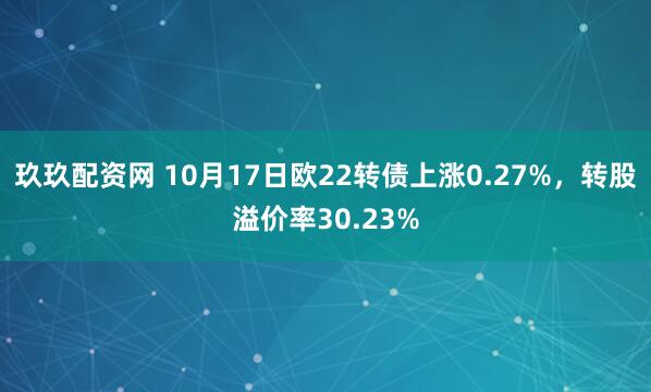 玖玖配资网 10月17日欧22转债上涨0.27%，转股溢价率30.23%