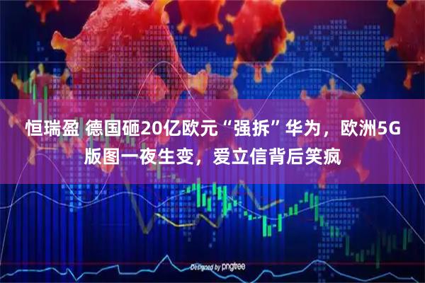 恒瑞盈 德国砸20亿欧元“强拆”华为，欧洲5G版图一夜生变，爱立信背后笑疯