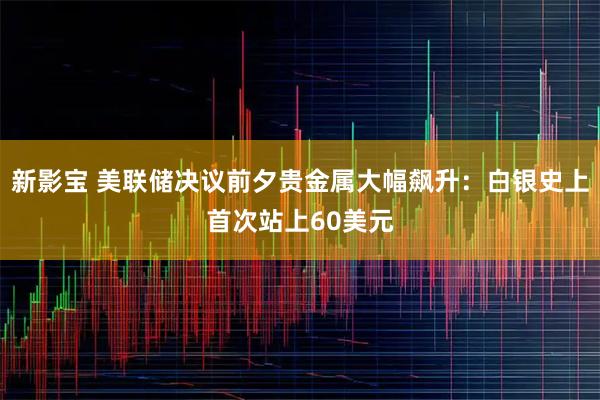 新影宝 美联储决议前夕贵金属大幅飙升：白银史上首次站上60美元