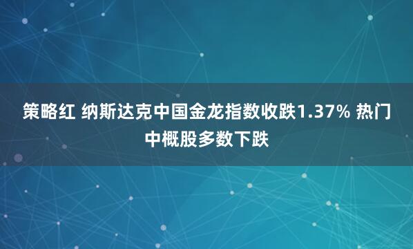 策略红 纳斯达克中国金龙指数收跌1.37% 热门中概股多数下跌